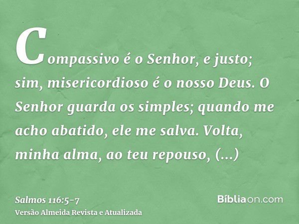 Compassivo é o Senhor, e justo; sim, misericordioso é o nosso Deus.O Senhor guarda os simples; quando me acho abatido, ele me salva.Volta, minha alma, ao teu re