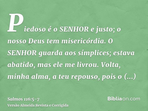 Piedoso é o SENHOR e justo; o nosso Deus tem misericórdia.O SENHOR guarda aos símplices; estava abatido, mas ele me livrou.Volta, minha alma, a teu repouso, poi