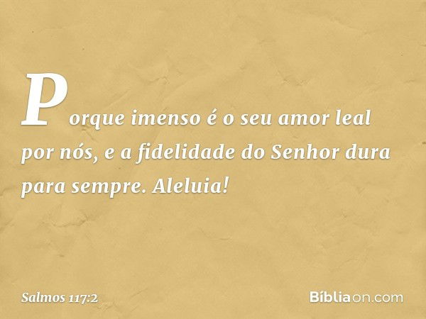 Porque imenso é o seu amor leal por nós,
e a fidelidade do Senhor dura para sempre.
Aleluia! -- Salmo 117:2