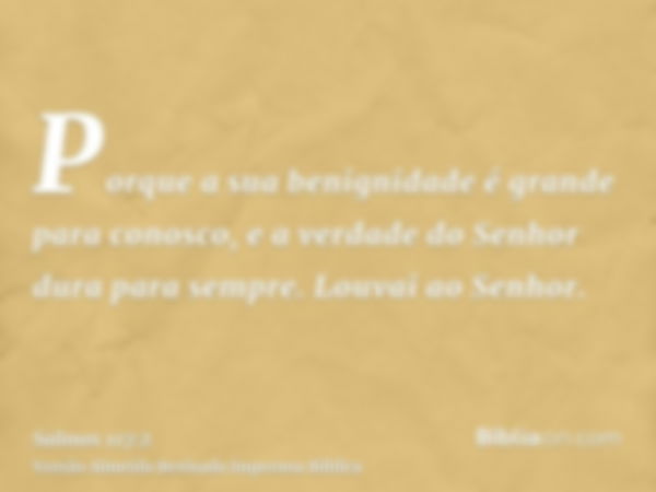 Porque a sua benignidade é grande para conosco, e a verdade do Senhor dura para sempre. Louvai ao Senhor.