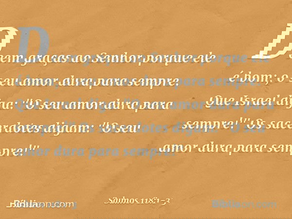 Deem graças ao Senhor porque ele é bom;
o seu amor dura para sempre. Que Israel diga:
"O seu amor dura para sempre!" Os sacerdotes digam:
"O seu amor dura para 