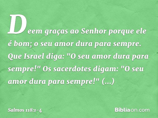 Deem graças ao Senhor porque ele é bom;
o seu amor dura para sempre. Que Israel diga:
"O seu amor dura para sempre!" Os sacerdotes digam:
"O seu amor dura para 