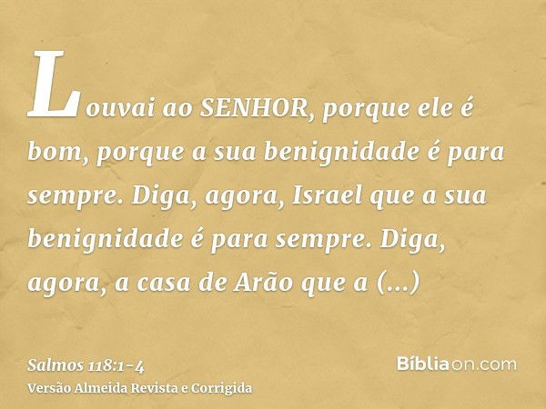 Louvai ao SENHOR, porque ele é bom, porque a sua benignidade é para sempre.Diga, agora, Israel que a sua benignidade é para sempre.Diga, agora, a casa de Arão q