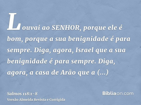 Louvai ao SENHOR, porque ele é bom, porque a sua benignidade é para sempre.Diga, agora, Israel que a sua benignidade é para sempre.Diga, agora, a casa de Arão q