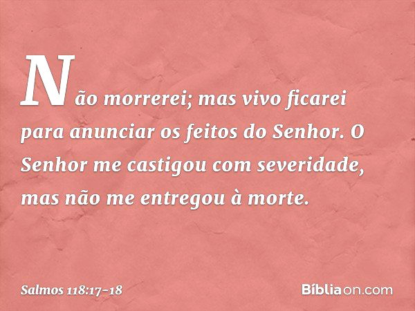 Não morrerei; mas vivo ficarei
para anunciar os feitos do Senhor. O Senhor me castigou com severidade,
mas não me entregou à morte. -- Salmo 118:17-18