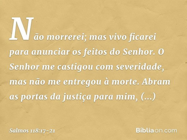 Não morrerei; mas vivo ficarei
para anunciar os feitos do Senhor. O Senhor me castigou com severidade,
mas não me entregou à morte. Abram as portas da justiça p