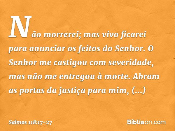 Não morrerei; mas vivo ficarei
para anunciar os feitos do Senhor. O Senhor me castigou com severidade,
mas não me entregou à morte. Abram as portas da justiça p