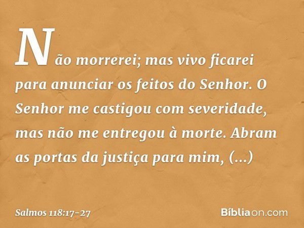 Não morrerei; mas vivo ficarei
para anunciar os feitos do Senhor. O Senhor me castigou com severidade,
mas não me entregou à morte. Abram as portas da justiça p