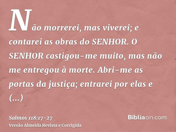 Não morrerei, mas viverei; e contarei as obras do SENHOR.O SENHOR castigou-me muito, mas não me entregou à morte.Abri-me as portas da justiça; entrarei por elas