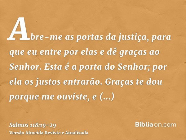 Abre-me as portas da justiça, para que eu entre por elas e dê graças ao Senhor.Esta é a porta do Senhor; por ela os justos entrarão.Graças te dou porque me ouvi