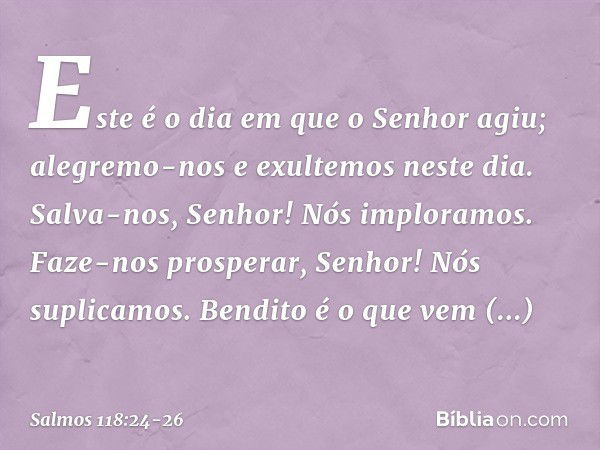 Este é o dia em que o Senhor agiu;
alegremo-nos e exultemos neste dia. Salva-nos, Senhor! Nós imploramos.
Faze-nos prosperar, Senhor! Nós suplicamos. Bendito é 