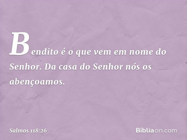 Bendito é o que vem em nome do Senhor.
Da casa do Senhor nós os abençoamos. -- Salmo 118:26