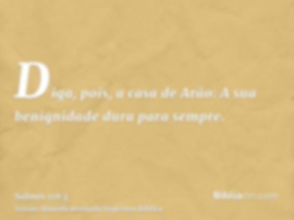 Diga, pois, a casa de Arão: A sua benignidade dura para sempre.