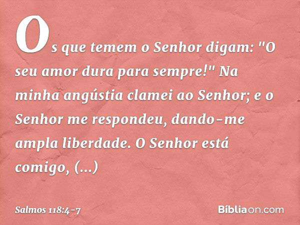 Os que temem o Senhor digam:
"O seu amor dura para sempre!" Na minha angústia clamei ao Senhor;
e o Senhor me respondeu,
dando-me ampla liberdade. O Senhor está