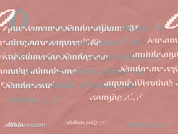 Os que temem o Senhor digam:
"O seu amor dura para sempre!" Na minha angústia clamei ao Senhor;
e o Senhor me respondeu,
dando-me ampla liberdade. O Senhor está