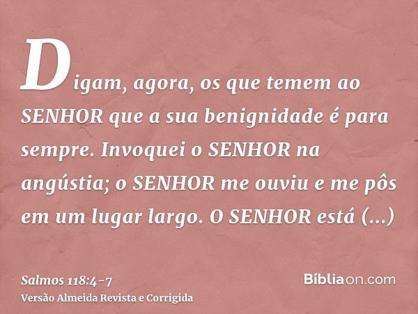 Digam, agora, os que temem ao SENHOR que a sua benignidade é para sempre.Invoquei o SENHOR na angústia; o SENHOR me ouviu e me pôs em um lugar largo.O SENHOR es