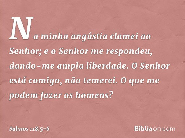 Na minha angústia clamei ao Senhor;
e o Senhor me respondeu,
dando-me ampla liberdade. O Senhor está comigo, não temerei.
O que me podem fazer os homens? -- Sal