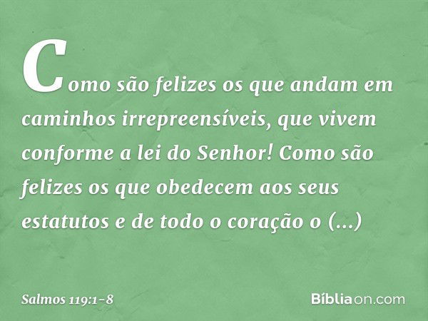 Como são felizes os que andam
em caminhos irrepreensíveis,
que vivem conforme a lei do Senhor! Como são felizes os que obedecem
aos seus estatutos
e de todo o c