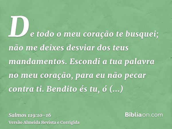 De todo o meu coração te busquei; não me deixes desviar dos teus mandamentos.Escondi a tua palavra no meu coração, para eu não pecar contra ti.Bendito és tu, ó 