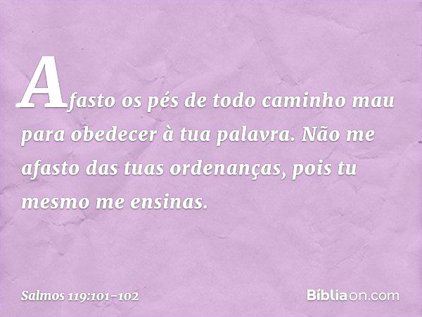 Afasto os pés de todo caminho mau
para obedecer à tua palavra. Não me afasto das tuas ordenanças,
pois tu mesmo me ensinas. -- Salmo 119:101-102