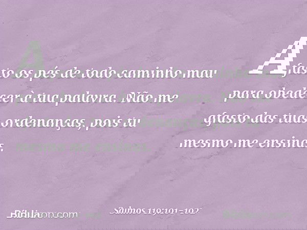 Afasto os pés de todo caminho mau
para obedecer à tua palavra. Não me afasto das tuas ordenanças,
pois tu mesmo me ensinas. -- Salmo 119:101-102