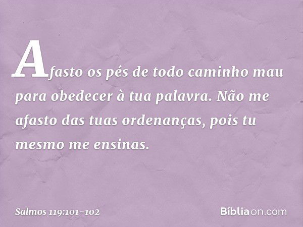 Afasto os pés de todo caminho mau
para obedecer à tua palavra. Não me afasto das tuas ordenanças,
pois tu mesmo me ensinas. -- Salmo 119:101-102