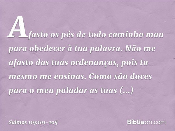 Afasto os pés de todo caminho mau
para obedecer à tua palavra. Não me afasto das tuas ordenanças,
pois tu mesmo me ensinas. Como são doces para o meu paladar
as