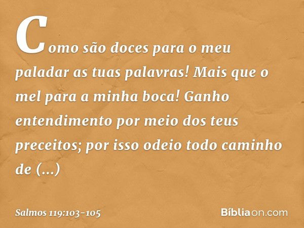 Como são doces para o meu paladar
as tuas palavras!
Mais que o mel para a minha boca! Ganho entendimento
por meio dos teus preceitos;
por isso odeio todo caminh