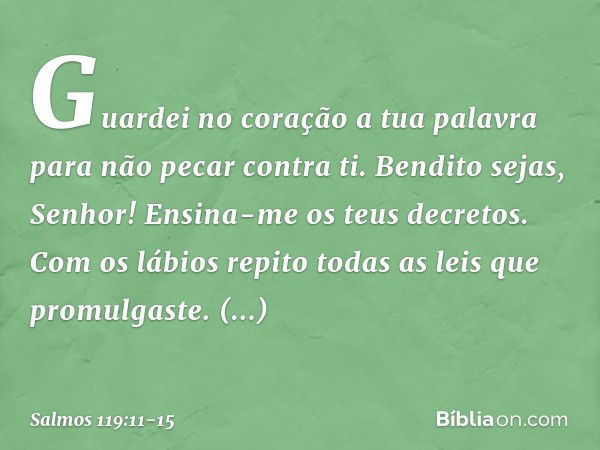 Guardei no coração a tua palavra
para não pecar contra ti. Bendito sejas, Senhor!
Ensina-me os teus decretos. Com os lábios repito
todas as leis que promulgaste