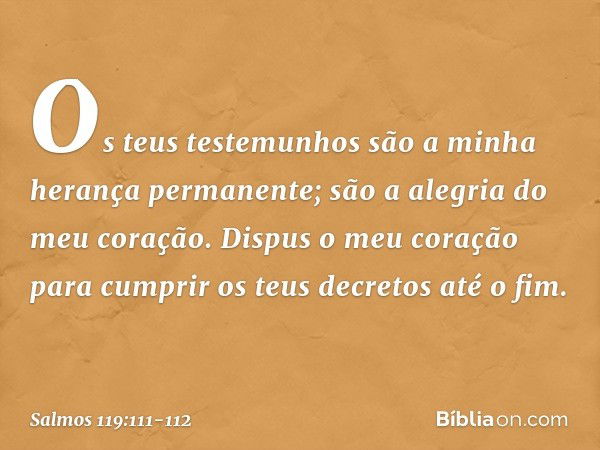 Os teus testemunhos
são a minha herança permanente;
são a alegria do meu coração. Dispus o meu coração para cumprir
os teus decretos até o fim. -- Salmo 119:111