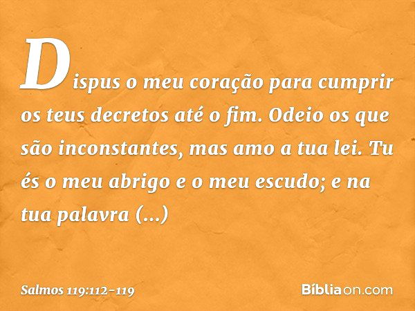 Dispus o meu coração para cumprir
os teus decretos até o fim. Odeio os que são inconstantes,
mas amo a tua lei. Tu és o meu abrigo e o meu escudo;
e na tua pala