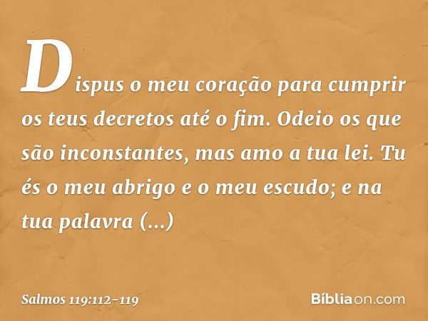 Dispus o meu coração para cumprir
os teus decretos até o fim. Odeio os que são inconstantes,
mas amo a tua lei. Tu és o meu abrigo e o meu escudo;
e na tua pala