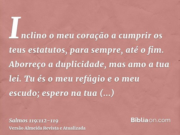 Inclino o meu coração a cumprir os teus estatutos, para sempre, até o fim.Aborreço a duplicidade, mas amo a tua lei.Tu és o meu refúgio e o meu escudo; espero n