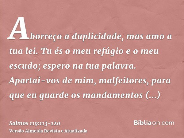 Aborreço a duplicidade, mas amo a tua lei.Tu és o meu refúgio e o meu escudo; espero na tua palavra.Apartai-vos de mim, malfeitores, para que eu guarde os manda