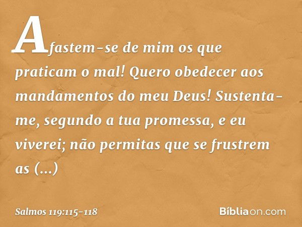 Afastem-se de mim os que praticam o mal!
Quero obedecer
aos mandamentos do meu Deus! Sustenta-me, segundo a tua promessa,
e eu viverei;
não permitas que se frus