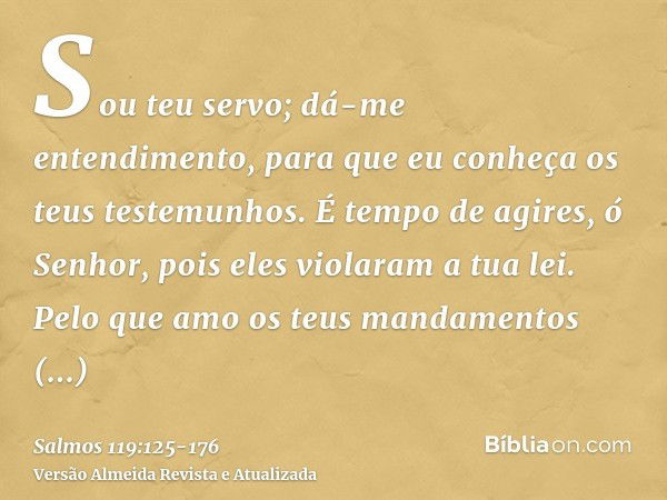 Sou teu servo; dá-me entendimento, para que eu conheça os teus testemunhos.É tempo de agires, ó Senhor, pois eles violaram a tua lei.Pelo que amo os teus mandam