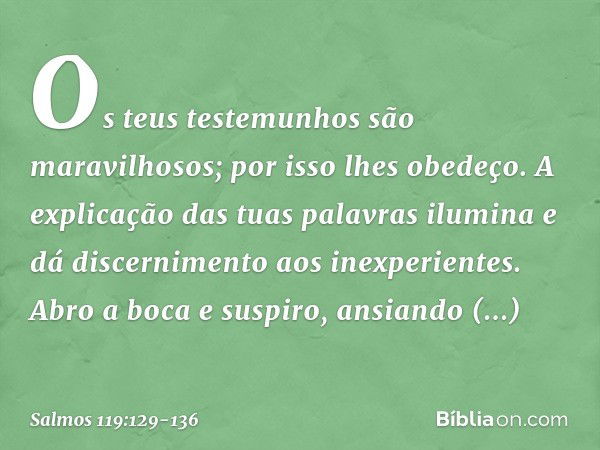 Os teus testemunhos são maravilhosos;
por isso lhes obedeço. A explicação das tuas palavras ilumina
e dá discernimento aos inexperientes. Abro a boca e suspiro,