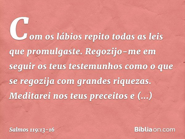 Com os lábios repito
todas as leis que promulgaste. Regozijo-me em seguir os teus testemunhos
como o que se regozija com grandes riquezas. Meditarei nos teus pr