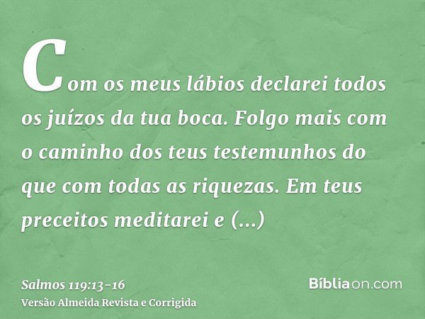 Com os meus lábios declarei todos os juízos da tua boca.Folgo mais com o caminho dos teus testemunhos do que com todas as riquezas.Em teus preceitos meditarei e