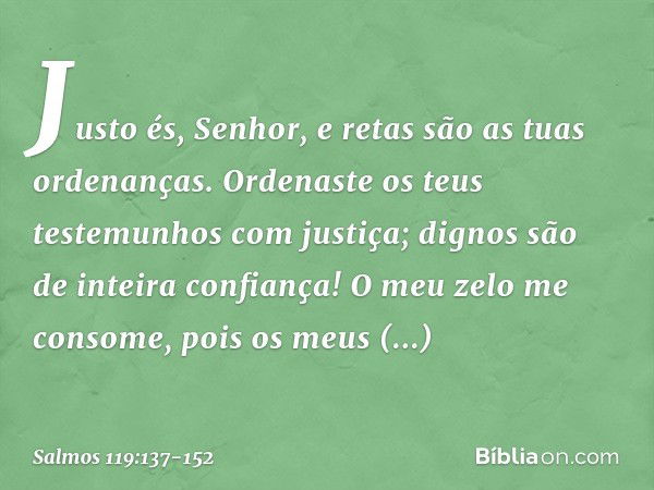 Justo és, Senhor,
e retas são as tuas ordenanças. Ordenaste os teus testemunhos com justiça;
dignos são de inteira confiança! O meu zelo me consome,
pois os meu