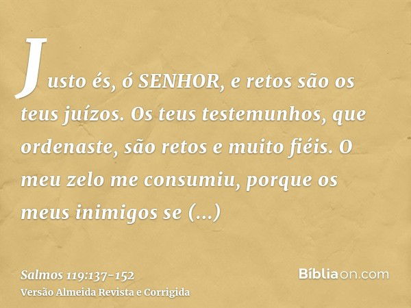 Justo és, ó SENHOR, e retos são os teus juízos.Os teus testemunhos, que ordenaste, são retos e muito fiéis.O meu zelo me consumiu, porque os meus inimigos se es