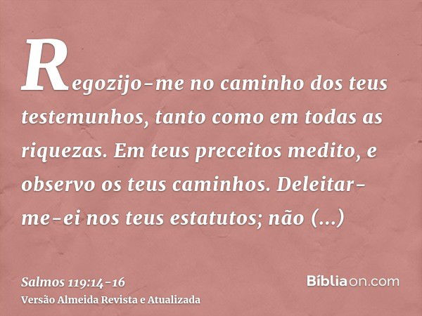 Regozijo-me no caminho dos teus testemunhos, tanto como em todas as riquezas.Em teus preceitos medito, e observo os teus caminhos.Deleitar-me-ei nos teus estatu