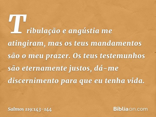 Tribulação e angústia me atingiram,
mas os teus mandamentos são o meu prazer. Os teus testemunhos são
eternamente justos,
dá-me discernimento para que eu tenha 