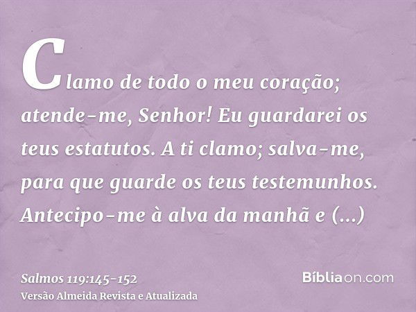 Clamo de todo o meu coração; atende-me, Senhor! Eu guardarei os teus estatutos.A ti clamo; salva-me, para que guarde os teus testemunhos.Antecipo-me à alva da m