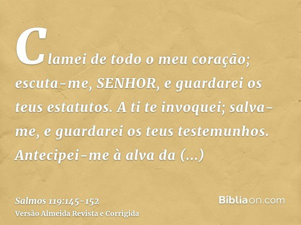 Clamei de todo o meu coração; escuta-me, SENHOR, e guardarei os teus estatutos.A ti te invoquei; salva-me, e guardarei os teus testemunhos.Antecipei-me à alva d