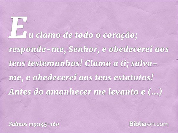 Eu clamo de todo o coração;
responde-me, Senhor,
e obedecerei aos teus testemunhos! Clamo a ti; salva-me,
e obedecerei aos teus estatutos! Antes do amanhecer me