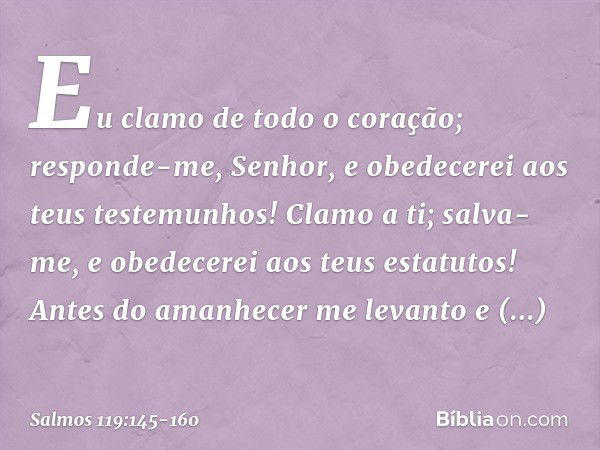 Eu clamo de todo o coração;
responde-me, Senhor,
e obedecerei aos teus testemunhos! Clamo a ti; salva-me,
e obedecerei aos teus estatutos! Antes do amanhecer me