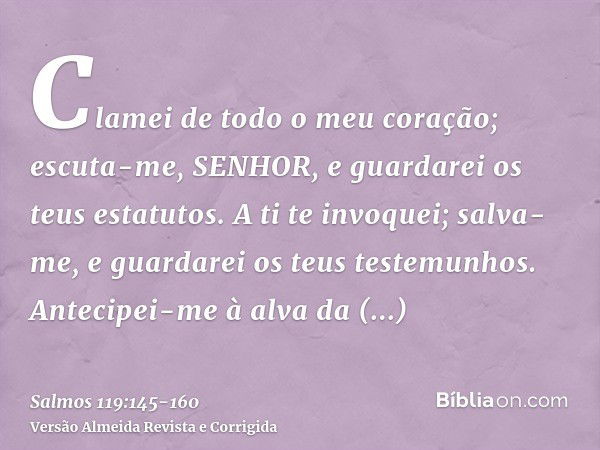 Clamei de todo o meu coração; escuta-me, SENHOR, e guardarei os teus estatutos.A ti te invoquei; salva-me, e guardarei os teus testemunhos.Antecipei-me à alva d