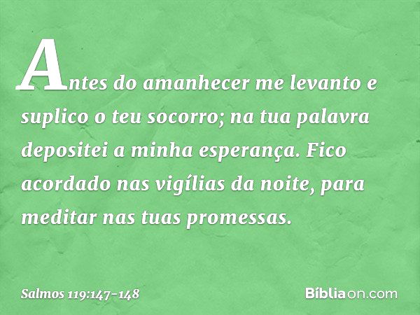 Antes do amanhecer me levanto
e suplico o teu socorro;
na tua palavra depositei a minha esperança. Fico acordado nas vigílias da noite,
para meditar nas tuas pr