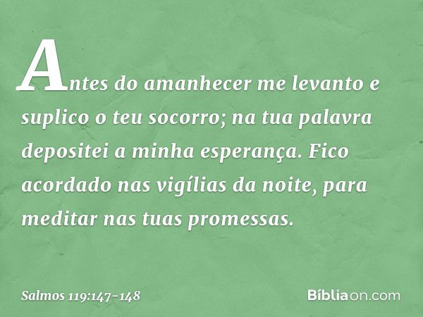 Antes do amanhecer me levanto
e suplico o teu socorro;
na tua palavra depositei a minha esperança. Fico acordado nas vigílias da noite,
para meditar nas tuas pr